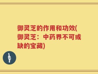 御灵芝的作用和功效(御灵芝：中药界不可或缺的宝藏)