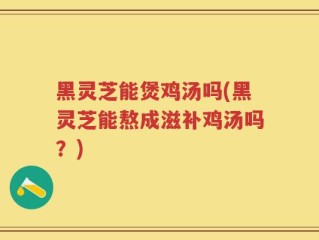 黑灵芝能煲鸡汤吗(黑灵芝能熬成滋补鸡汤吗？)