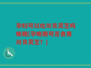 孕妇可以吃川贝灵芝吗晚期(孕晚期可否食用川贝灵芝？)