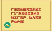广东高价值灵芝米加工厂(广东高端灵芝米深加工厂投产，助力灵芝产业升级)