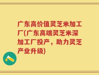 广东高价值灵芝米加工厂(广东高端灵芝米深加工厂投产，助力灵芝产业升级)