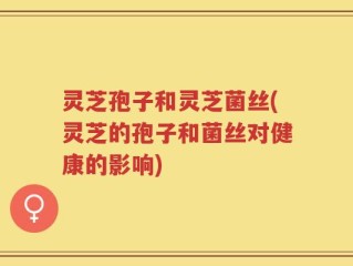 灵芝孢子和灵芝菌丝(灵芝的孢子和菌丝对健康的影响)