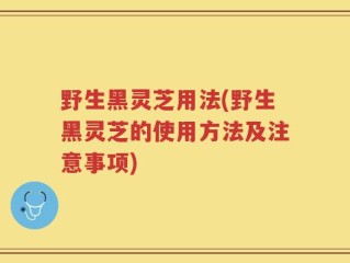 野生黑灵芝用法(野生黑灵芝的使用方法及注意事项)