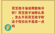 灵芝孢子油消费群体分析？灵芝孢子油那么贵，怎么不买灵芝孢子粉这个性价比不是高一点吗