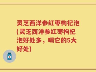 灵芝西洋参红枣枸杞泡(灵芝西洋参红枣枸杞泡好处多，喝它的5大好处)