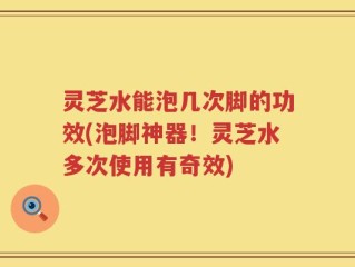 灵芝水能泡几次脚的功效(泡脚神器！灵芝水多次使用有奇效)