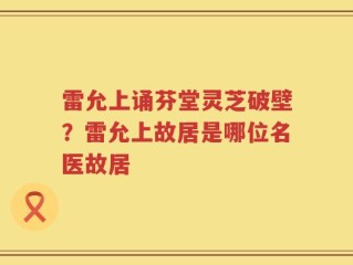 雷允上诵芬堂灵芝破壁？雷允上故居是哪位名医故居