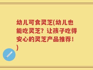 幼儿可食灵芝(幼儿也能吃灵芝？让孩子吃得安心的灵芝产品推荐！)