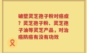 破壁灵芝孢子粉对癌症？灵芝孢子粉、灵芝孢子油等灵芝产品，对治癌防癌有没有功效