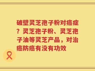 破壁灵芝孢子粉对癌症？灵芝孢子粉、灵芝孢子油等灵芝产品，对治癌防癌有没有功效