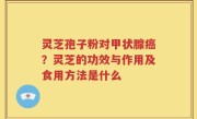 灵芝孢子粉对甲状腺癌？灵芝的功效与作用及食用方法是什么