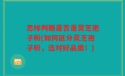 怎样判断是否是灵芝孢子粉(如何区分灵芝孢子粉，选对好品质！)