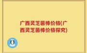 广西灵芝菌棒价格(广西灵芝菌棒价格探究)