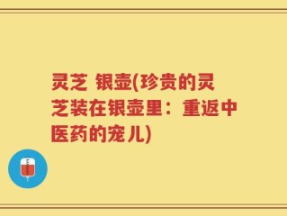 灵芝 银壶(珍贵的灵芝装在银壶里：重返中医药的宠儿)