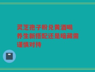 灵芝孢子粉兑黄酒喝 养生新搭配还是暗藏需谨慎对待