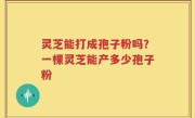 灵芝能打成孢子粉吗？一棵灵芝能产多少孢子粉
