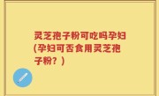 灵芝孢子粉可吃吗孕妇(孕妇可否食用灵芝孢子粉？)