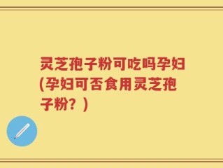 灵芝孢子粉可吃吗孕妇(孕妇可否食用灵芝孢子粉？)