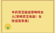中药灵芝能经常喝吗女人(常喝灵芝有益！女性适宜享用)
