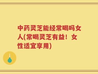 中药灵芝能经常喝吗女人(常喝灵芝有益！女性适宜享用)