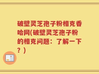 破壁灵芝孢子粉相克香哈网(破壁灵芝孢子粉的相克问题：了解一下？)
