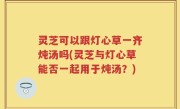 灵芝可以跟灯心草一齐炖汤吗(灵芝与灯心草能否一起用于炖汤？)