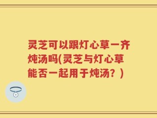 灵芝可以跟灯心草一齐炖汤吗(灵芝与灯心草能否一起用于炖汤？)