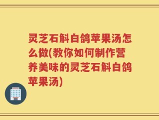 灵芝石斛白鸽苹果汤怎么做(教你如何制作营养美味的灵芝石斛白鸽苹果汤)
