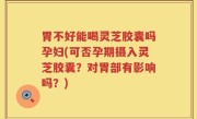 胃不好能喝灵芝胶囊吗孕妇(可否孕期摄入灵芝胶囊？对胃部有影响吗？)