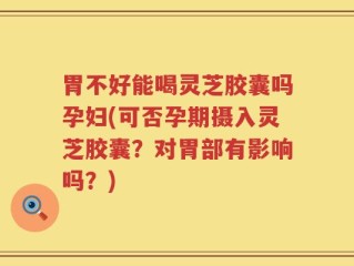 胃不好能喝灵芝胶囊吗孕妇(可否孕期摄入灵芝胶囊？对胃部有影响吗？)
