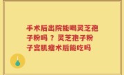 手术后出院能喝灵芝孢子粉吗 ？灵芝孢子粉子宫肌瘤术后能吃吗