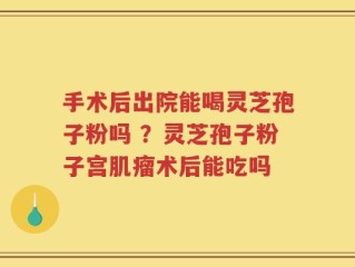 手术后出院能喝灵芝孢子粉吗 ？灵芝孢子粉子宫肌瘤术后能吃吗