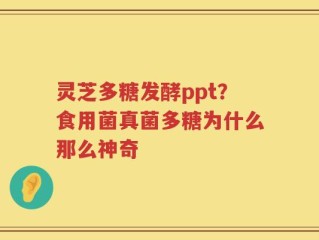灵芝多糖发酵ppt？食用菌真菌多糖为什么那么神奇