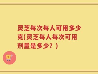 灵芝每次每人可用多少克(灵芝每人每次可用剂量是多少？)
