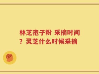 林芝孢子粉 采摘时间？灵芝什么时候采摘
