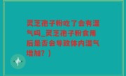 灵芝孢子粉吃了会有湿气吗_灵芝孢子粉食用后是否会导致体内湿气增加？)