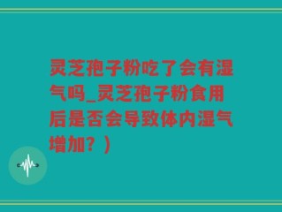 灵芝孢子粉吃了会有湿气吗_灵芝孢子粉食用后是否会导致体内湿气增加？)