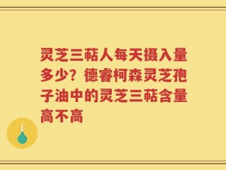 灵芝三萜人每天摄入量多少？德睿柯森灵芝孢子油中的灵芝三萜含量高不高