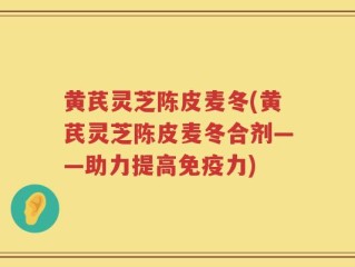 黄芪灵芝陈皮麦冬(黄芪灵芝陈皮麦冬合剂——助力提高免疫力)