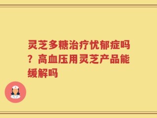灵芝多糖治疗忧郁症吗？高血压用灵芝产品能缓解吗