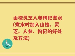 山楂灵芝人参枸杞煮水(煮水时加入山楂、灵芝、人参、枸杞的好处及方法)