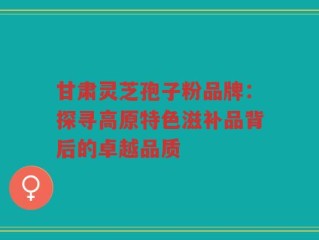 甘肃灵芝孢子粉品牌：探寻高原特色滋补品背后的卓越品质
