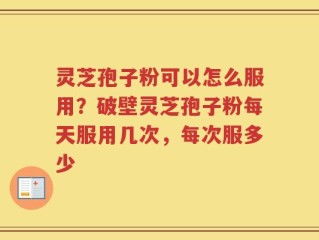 灵芝孢子粉可以怎么服用？破壁灵芝孢子粉每天服用几次，每次服多少