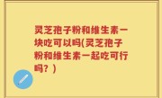 灵芝孢子粉和维生素一块吃可以吗(灵芝孢子粉和维生素一起吃可行吗？)