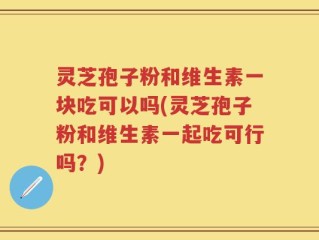 灵芝孢子粉和维生素一块吃可以吗(灵芝孢子粉和维生素一起吃可行吗？)
