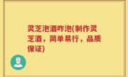 灵芝泡酒咋泡(制作灵芝酒，简单易行，品质保证)