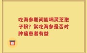 吃海参期间能喝灵芝孢子粉？常吃海参是否对肿瘤患者有益