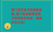 厦门灵芝孢子粉胶囊店铺_厦门高品质灵芝孢子粉胶囊专卖店，健康养生之选)