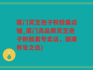 厦门灵芝孢子粉胶囊店铺_厦门高品质灵芝孢子粉胶囊专卖店，健康养生之选)