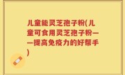 儿童能灵芝孢子粉(儿童可食用灵芝孢子粉——提高免疫力的好帮手)